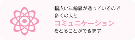 幅広い年齢層が通っているので多くの人とコミュニケーションをとることができます