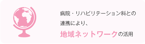 病院・リハビリテーション科との連携により、地域ネットワークの活用